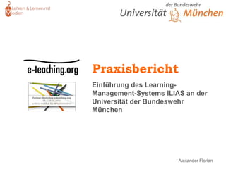 Praxisbericht
Einführung des Learning-
Management-Systems ILIAS an der
Universität der Bundeswehr
München




                       Alexander Florian
 