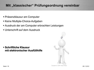 Mit „klassischer“ Prüfungsordnung vereinbar


 Präsenzklausur am Computer
 Keine Multiple-Choice-Aufgaben
 Ausdruck der am Computer erbrachten Leistungen
 Unterschrift auf dem Ausdruck




 Schriftliche Klausur
  mit elektronischer Ausfüllhilfe




                                      Copyright © 123RF Stock Photos
Seite  16                                                             26.11.2012
 