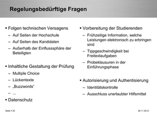 Regelungsbedürftige Fragen


 Folgen technischen Versagens           Vorbereitung der Studierenden
   – Auf Seiten der Hochschule           – Frühzeitige Information, welche
   – Auf Seiten des Kandidaten             Leistungen elektronisch zu erbringen
                                           sind
   – Außerhalb der Einflusssphäre der
     Beteiligten                         – Tippgeschwindigkeit bei
                                           Freitextaufgaben
                                         – Probeklausuren in der
 Inhaltliche Gestaltung der Prüfung       Einführungsphase
   – Multiple Choice
   – Lückentexte                         Autorisierung und Authentisierung
   – „Buzzwords“                         – Identitätskontrolle
   – ...                                 – Ausschluss unerlaubter Hilfsmittel
 Datenschutz

Seite  20                                                              26.11.2012
 