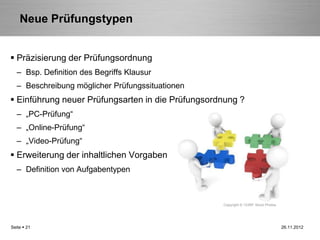 Neue Prüfungstypen


 Präzisierung der Prüfungsordnung
   – Bsp. Definition des Begriffs Klausur
   – Beschreibung möglicher Prüfungssituationen
 Einführung neuer Prüfungsarten in die Prüfungsordnung ?
   – „PC-Prüfung“
   – „Online-Prüfung“
   – „Video-Prüfung“
 Erweiterung der inhaltlichen Vorgaben
   – Definition von Aufgabentypen



                                                   Copyright © 123RF Stock Photos




Seite  21                                                                          26.11.2012
 