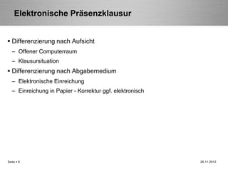 Elektronische Präsenzklausur


 Differenzierung nach Aufsicht
   – Offener Computerraum
   – Klausursituation
 Differenzierung nach Abgabemedium
   – Elektronische Einreichung
   – Einreichung in Papier - Korrektur ggf. elektronisch




Seite  6                                                  26.11.2012
 