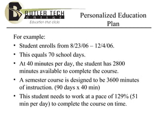 Personalized Education Plan For example: Student enrolls from 8/23/06 – 12/4/06. This equals 70 school days. At 40 minutes per day, the student has 2800 minutes available to complete the course. A semester course is designed to be 3600 minutes of instruction. (90 days x 40 min) This student needs to work at a pace of 129% (51 min per day) to complete the course on time. 