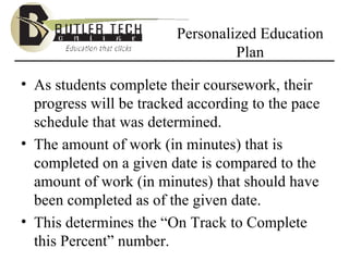 Personalized Education Plan As students complete their coursework, their progress will be tracked according to the pace schedule that was determined. The amount of work (in minutes) that is completed on a given date is compared to the amount of work (in minutes) that should have been completed as of the given date.  This determines the “On Track to Complete this Percent” number. 