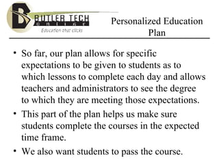 Personalized Education Plan So far, our plan allows for specific expectations to be given to students as to which lessons to complete each day and allows teachers and administrators to see the degree to which they are meeting those expectations. This part of the plan helps us make sure students complete the courses in the expected time frame. We also want students to pass the course. 