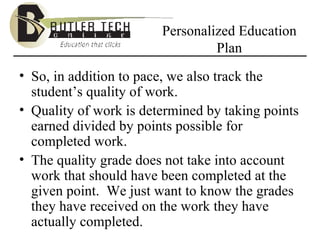 Personalized Education Plan So, in addition to pace, we also track the student’s quality of work. Quality of work is determined by taking points earned divided by points possible for completed work.  The quality grade does not take into account work that should have been completed at the given point.  We just want to know the grades they have received on the work they have actually completed. 