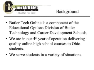Background Butler Tech Online is a component of the Educational Options Division of Butler Technology and Career Development Schools. We are in our 4 th  year of operation delivering quality online high school courses to Ohio students. We serve students in a variety of situations. 