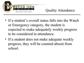 Quality Attendance If a student’s overall status falls into the Watch or Emergency category, the student is expected to make adequately weekly progress to be considered in attendance.  If a student does not make adequate weekly progress, they will be counted absent from school. 