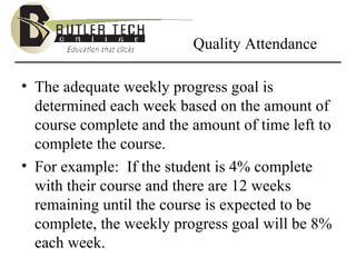 Quality Attendance The adequate weekly progress goal is determined each week based on the amount of course complete and the amount of time left to complete the course. For example:  If the student is 4% complete with their course and there are 12 weeks remaining until the course is expected to be complete, the weekly progress goal will be 8% each week.   