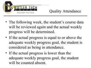 Quality Attendance The following week, the student’s course data will be reviewed again and the actual weekly progress will be determined.  If the actual progress is equal to or above the adequate weekly progress goal, the student is considered as being in attendance. If the actual progress is lower than the adequate weekly progress goal, the student will be counted absent.  
