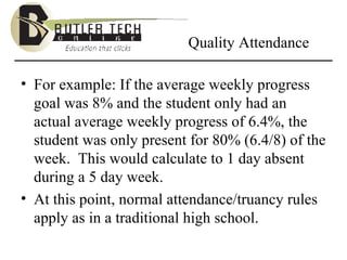 Quality Attendance For example: If the average weekly progress goal was 8% and the student only had an actual average weekly progress of 6.4%, the student was only present for 80% (6.4/8) of the week.  This would calculate to 1 day absent during a 5 day week. At this point, normal attendance/truancy rules apply as in a traditional high school. 