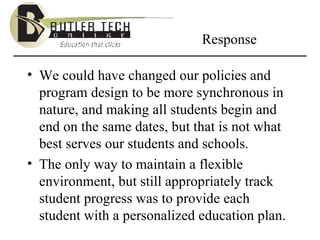 Response We could have changed our policies and program design to be more synchronous in nature, and making all students begin and end on the same dates, but that is not what best serves our students and schools. The only way to maintain a flexible environment, but still appropriately track student progress was to provide each student with a personalized education plan.  