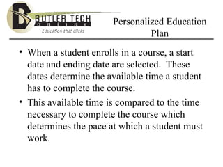Personalized Education Plan When a student enrolls in a course, a start date and ending date are selected.  These dates determine the available time a student has to complete the course. This available time is compared to the time necessary to complete the course which determines the pace at which a student must work. 