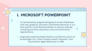 - Is a presentation program designed to create slideshows
with text, graphics, and other multimedia elements. It is a
tool used for visual demonstrations in various settings,
including business, education, and, and community
organizations.
- Originally created by Robert Gaskins and Dennis Austin at
Forethought, Inc., it was initially named “Presenter” and
launched for Apple Macintosh in 1987.
I. MICROSOFT POWERPOINT
 