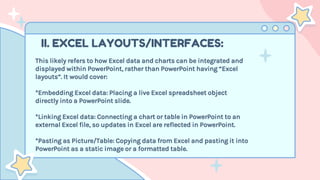 II. EXCEL LAYOUTS/INTERFACES:
This likely refers to how Excel data and charts can be integrated and
displayed within PowerPoint, rather than PowerPoint having “Excel
layouts”. It would cover:
*Embedding Excel data: Placing a live Excel spreadsheet object
directly into a PowerPoint slide.
*Linking Excel data: Connecting a chart or table in PowerPoint to an
external Excel file, so updates in Excel are reflected in PowerPoint.
*Pasting as Picture/Table: Copying data from Excel and pasting it into
PowerPoint as a static image or a formatted table.
 