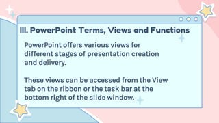 III. PowerPoint Terms, Views and Functions
PowerPoint offers various views for
different stages of presentation creation
and delivery.
These views can be accessed from the View
tab on the ribbon or the task bar at the
bottom right of the slide window.
 