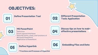 OBJECTIVES:
01 02
03 04
*Definition
*Excel Layouts/Interfaces
*Describe terms, views, and functions of
Microsoft PowerPoint
*Application of PowerPoint
Define Presentation Tool Different Presentation
Tools Application
MS PowerPoint Discuss tips on how to make
effective presentations
05 Define Hyperlink
* Functions and Processes of Hyperlink
06 Embedding Files and Data
 