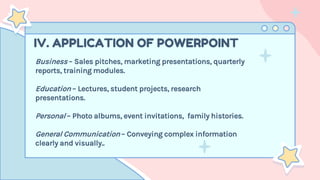 IV. APPLICATION OF POWERPOINT
Business – Sales pitches, marketing presentations, quarterly
reports, training modules.
Education – Lectures, student projects, research
presentations.
Personal – Photo albums, event invitations, family histories.
General Communication – Conveying complex information
clearly and visually..
 