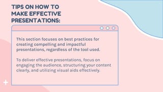 TIPS ON HOW TO
MAKE EFFECTIVE
PRESENTATIONS:
This section focuses on best practices for
creating compelling and impactful
presentations, regardless of the tool used.
To deliver effective presentations, focus on
engaging the audience, structuring your content
clearly, and utilizing visual aids effectively.
 