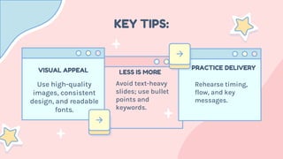 KEY TIPS:
Use high-quality
images, consistent
design, and readable
fonts.
VISUAL APPEAL
Avoid text-heavy
slides; use bullet
points and
keywords.
LESS IS MORE
Rehearse timing,
flow, and key
messages.
PRACTICE DELIVERY
 