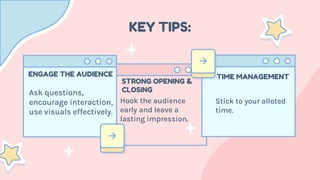 KEY TIPS:
Ask questions,
encourage interaction,
use visuals effectively.
ENGAGE THE AUDIENCE
Hook the audience
early and leave a
lasting impression.
STRONG OPENING &
CLOSING
Stick to your alloted
time.
TIME MANAGEMENT
 