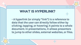 WHAT IS HYPERLINK?
- A hyperlink (or simply “link”) is a reference to
data that the user can directly follow either by
clicking, tapping, or hovering. It points to a whole
document. In presentations, it allows presenters
to jump to other slides, external websites, or files.
 
