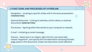 I. FUNCTIONS AND PROCESSES OF HYPERLINK
Navigation – Jumping to specific slides within the same presentation
(internal links).
External Resources – Linking to websites, online videos, or external
documents (external links)
File Access – Opening other files stored on your computer or network.
E-mail – Initiating an email message.
Process – Select text or an object, right-click (or use Insert tab),
choose “Hyperlink”, and specify the link destination (existing file/web
page, place in this document, create new document, email address).
 