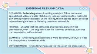 EMBEDDING FILES AND DATA:
DEFINITION – Embedding means inserting an object (like a document,
spreadsheet, video, or audio file) directly into a presentation file, making it
part of the presentation itself. Unlike linking, the embedded object does not
rely on the original source file being present or accessible.
PURPOSE – Ensures that the content is always available within the
presentation, even if the original source file is moved or deleted. It makes
the presentation self-contained.
EXAMPLES - Embedding an Excel chart, a Word document, a PDF, or a video
file directly into a PowerPoint slide.
CONSIDERATIONS – Embedding increases the file size of the presentation.
 