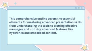 This comprehensive outline covers the essential
elements for mastering advanced presentation skills,
from understanding the tools to crafting effective
messages and utilizing advanced features like
hyperlinks and embedded content.
 
