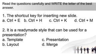 Read the questions carefully and WRITE the letter of the best
answer.
1. The shortcut key for inserting new slide.
a. Ctrl + E b. Ctrl + H c. Ctrl + K d. Ctrl + M
2. It is a readymade style that can be used for a
presentation?
a. Template c. Presentation
b. Layout d. Merge
 