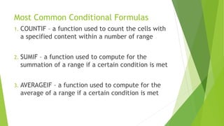 Most Common Conditional Formulas
1. COUNTIF – a function used to count the cells with
a specified content within a number of range
2. SUMIF – a function used to compute for the
summation of a range if a certain condition is met
3. AVERAGEIF – a function used to compute for the
average of a range if a certain condition is met
 