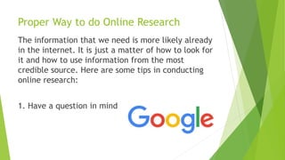Proper Way to do Online Research
The information that we need is more likely already
in the internet. It is just a matter of how to look for
it and how to use information from the most
credible source. Here are some tips in conducting
online research:
1. Have a question in mind
 