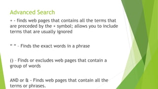 Advanced Search
+ - finds web pages that contains all the terms that
are preceded by the + symbol; allows you to include
terms that are usually ignored
“ “ – Finds the exact words in a phrase
() – Finds or excludes web pages that contain a
group of words
AND or & - Finds web pages that contain all the
terms or phrases.
 