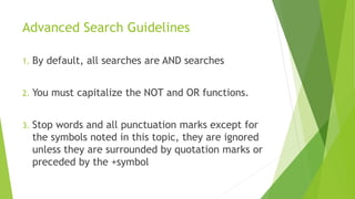 Advanced Search Guidelines
1. By default, all searches are AND searches
2. You must capitalize the NOT and OR functions.
3. Stop words and all punctuation marks except for
the symbols noted in this topic, they are ignored
unless they are surrounded by quotation marks or
preceded by the +symbol
 