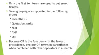 4. Only the first ten terms are used to get search
results.
5. Term grouping are supported in the following
order:
* Parenthesis
* Quotation Marks
* NOT
* AND
* OR
6. Because OR is the function with the lowest
precedence, enclose OR terms in parentheses
when combined with other operators in a search.
 