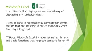 Microsoft Excel
Is a software that displays an automated way of
displaying any statistical data.
It can be used to automatically compute for several
factors that are not easy to notice especially when
faced by a large data
***Note: Microsoft Excel includes several arithmetic
and basic functions that help you compute faster.***
 