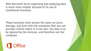 With Microsoft Excel organizing and analysing data
is much more simpler because of its use of
conditional functions.
These functions work almost the same as Count,
Average, and Sum with the exception that you can
provide criteria where it is not met, the data is to
be ignored by the formula, and therefore not the
computer.
 