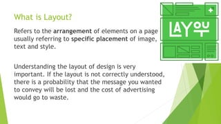 What is Layout?
Refers to the arrangement of elements on a page
usually referring to specific placement of image,
text and style.
Understanding the layout of design is very
important. If the layout is not correctly understood,
there is a probability that the message you wanted
to convey will be lost and the cost of advertising
would go to waste.
 