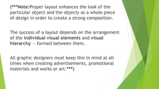 (***Note:Proper layout enhances the look of the
particular object and the objects as a whole piece
of design in order to create a strong composition.
The success of a layout depends on the arrangement
of the individual visual elements and visual
hierarchy — formed between them.
All graphic designers must keep this in mind at all
times when creating advertisements, promotional
materials and works or art.***)
 