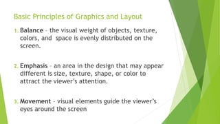 Basic Principles of Graphics and Layout
1. Balance – the visual weight of objects, texture,
colors, and space is evenly distributed on the
screen.
2. Emphasis – an area in the design that may appear
different is size, texture, shape, or color to
attract the viewer’s attention.
3. Movement – visual elements guide the viewer’s
eyes around the screen
 