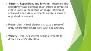 4. Pattern, Repetition, and Rhythm – these are the
repeating visual element on an image or layout to
create unity in the layout or image. Rhythm is
achieved when visual elements create a sense of
organized movement.
5. Proportion – visual elements create a sense of
unity where they relate well with one another.
6. Variety – this uses several design elements to
draw a viewer’s attention.
 