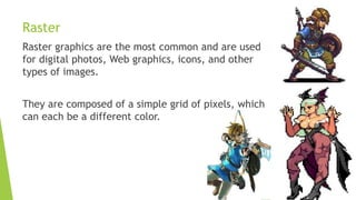 Raster
Raster graphics are the most common and are used
for digital photos, Web graphics, icons, and other
types of images.
They are composed of a simple grid of pixels, which
can each be a different color.
 