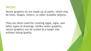 Vector
Vector graphics on are made up of paths, which may
be lines, shapes, letters, or other scalable objects.
They are often used for creating logos, signs, and
other types of drawings. Unlike raster graphics,
vector graphics can be scaled to a larger size
without losing quality.
 