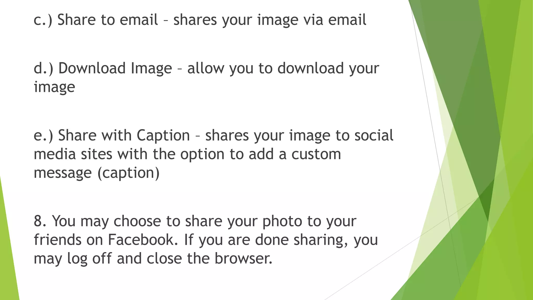 c.) Share to email – shares your image via email
d.) Download Image – allow you to download your
image
e.) Share with Caption – shares your image to social
media sites with the option to add a custom
message (caption)
8. You may choose to share your photo to your
friends on Facebook. If you are done sharing, you
may log off and close the browser.
 