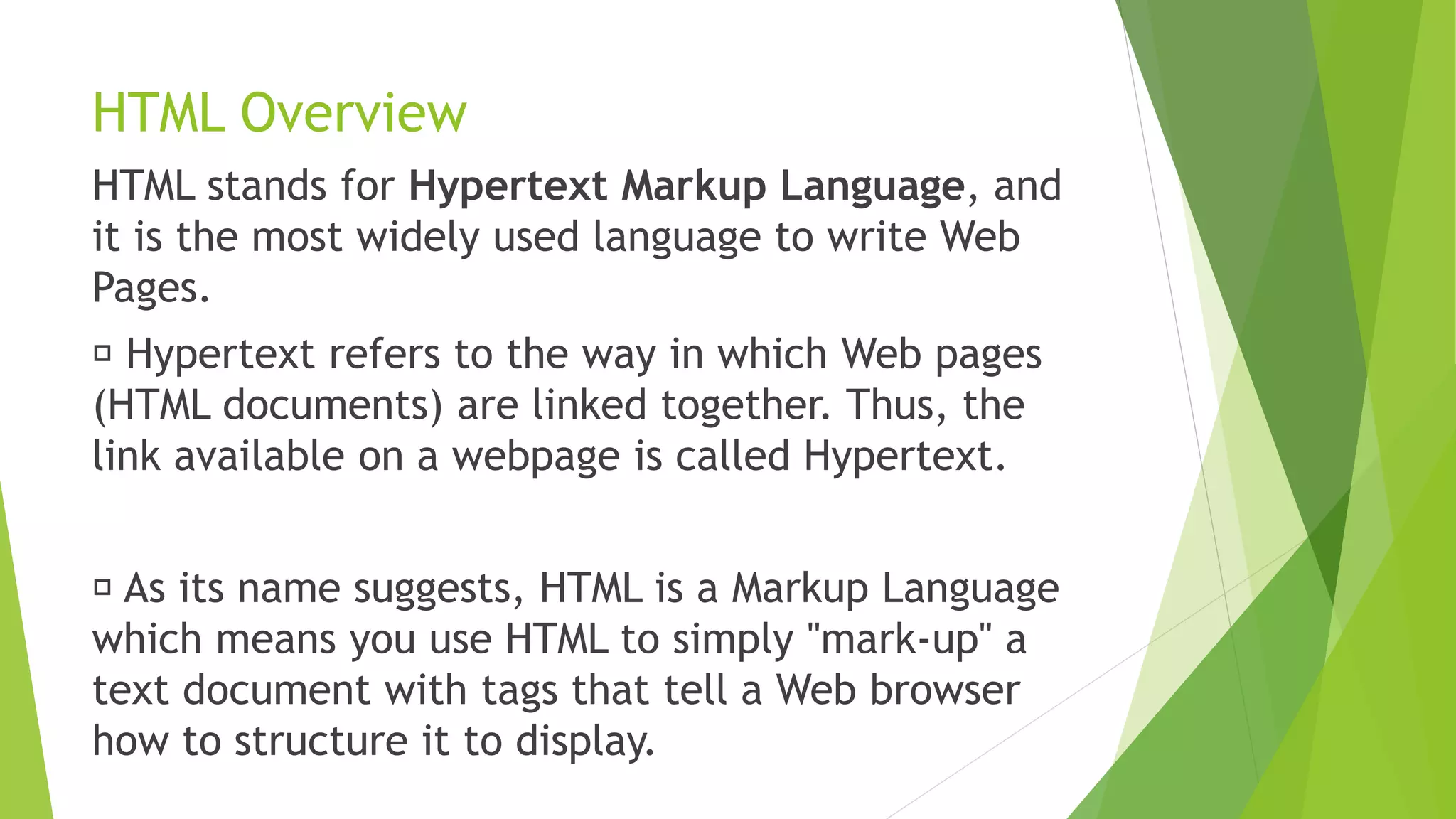 HTML Overview
HTML stands for Hypertext Markup Language, and
it is the most widely used language to write Web
Pages.
Hypertext refers to the way in which Web pages
(HTML documents) are linked together. Thus, the
link available on a webpage is called Hypertext.
As its name suggests, HTML is a Markup Language
which means you use HTML to simply "mark-up" a
text document with tags that tell a Web browser
how to structure it to display.
 