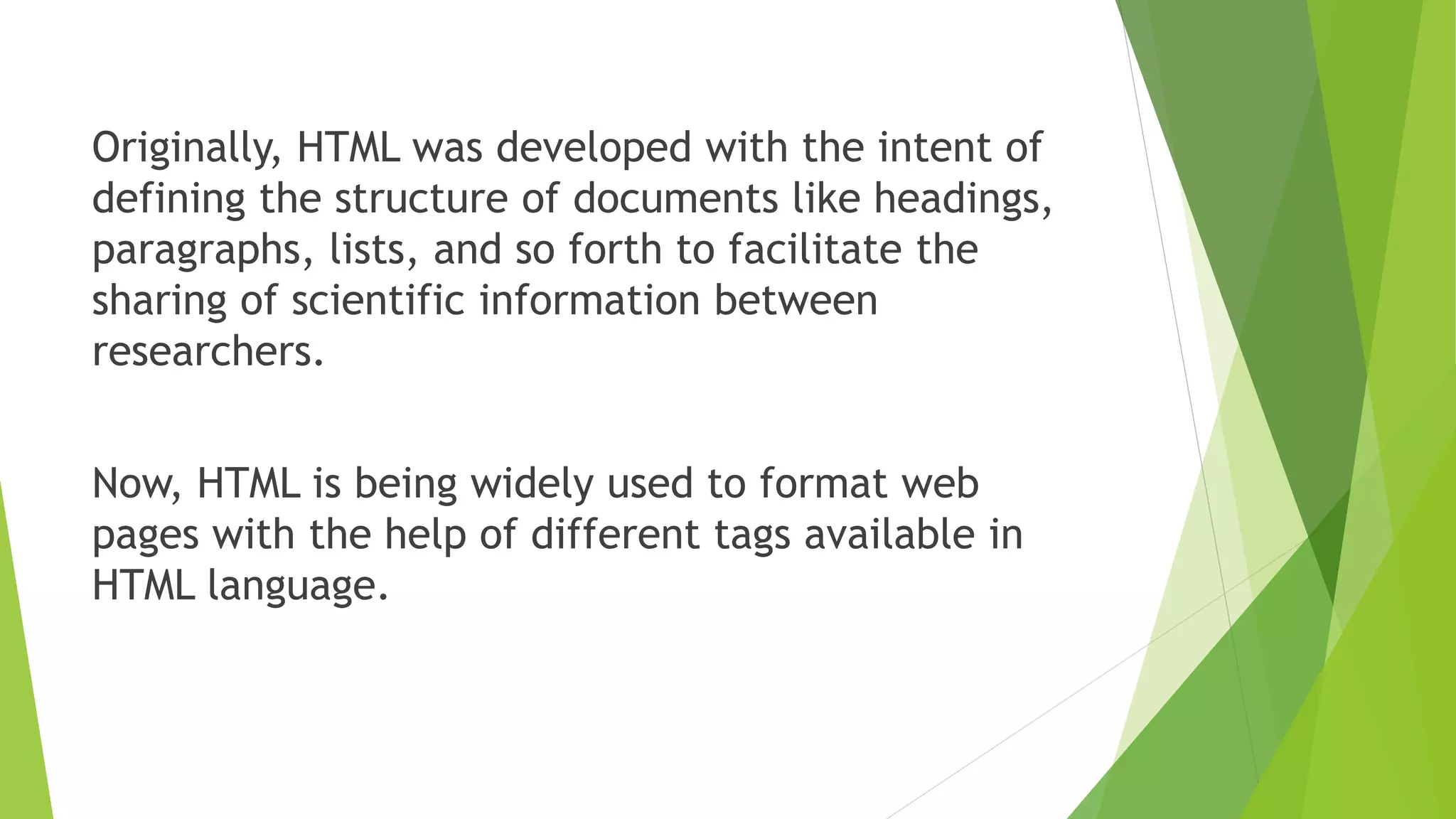 Originally, HTML was developed with the intent of
defining the structure of documents like headings,
paragraphs, lists, and so forth to facilitate the
sharing of scientific information between
researchers.
Now, HTML is being widely used to format web
pages with the help of different tags available in
HTML language.
 
