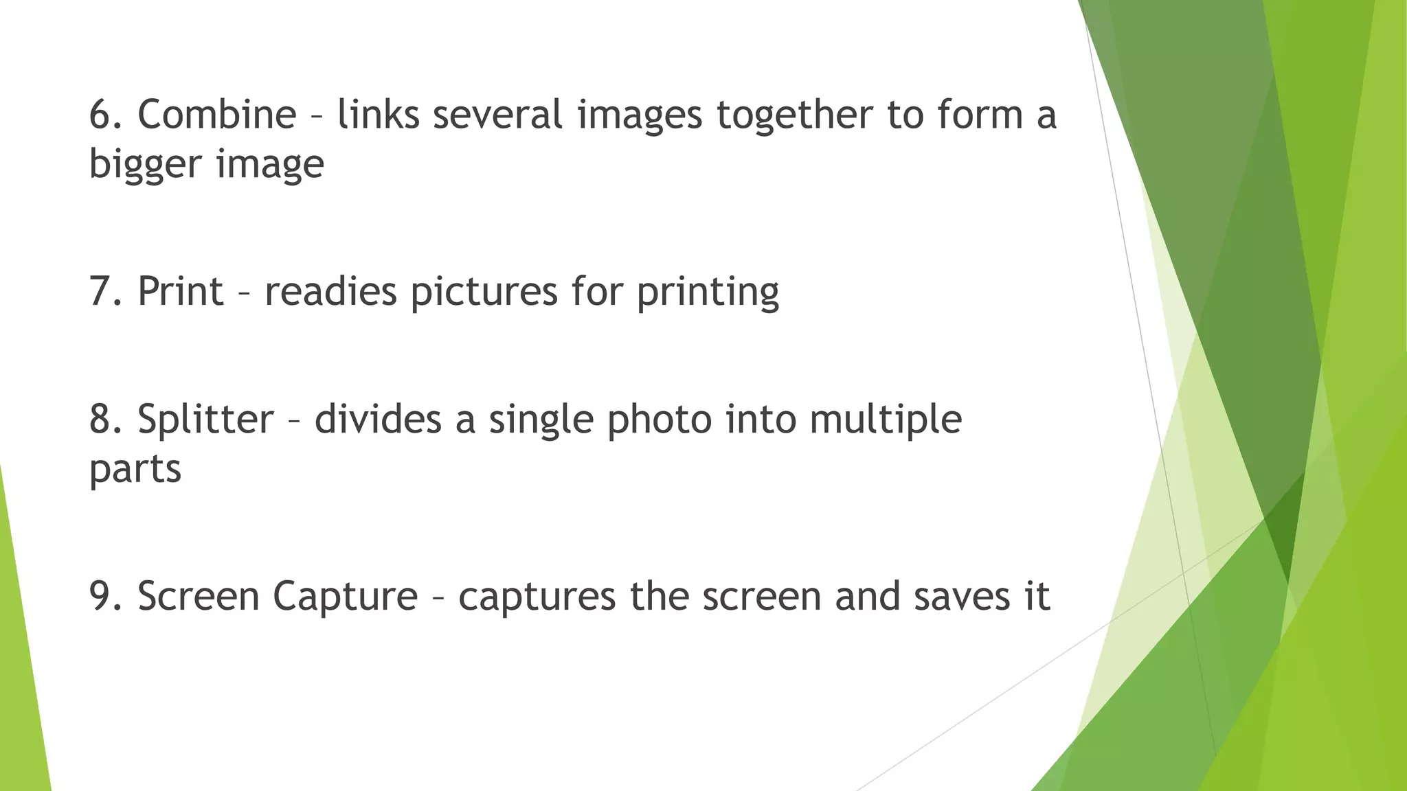 6. Combine – links several images together to form a
bigger image
7. Print – readies pictures for printing
8. Splitter – divides a single photo into multiple
parts
9. Screen Capture – captures the screen and saves it
 