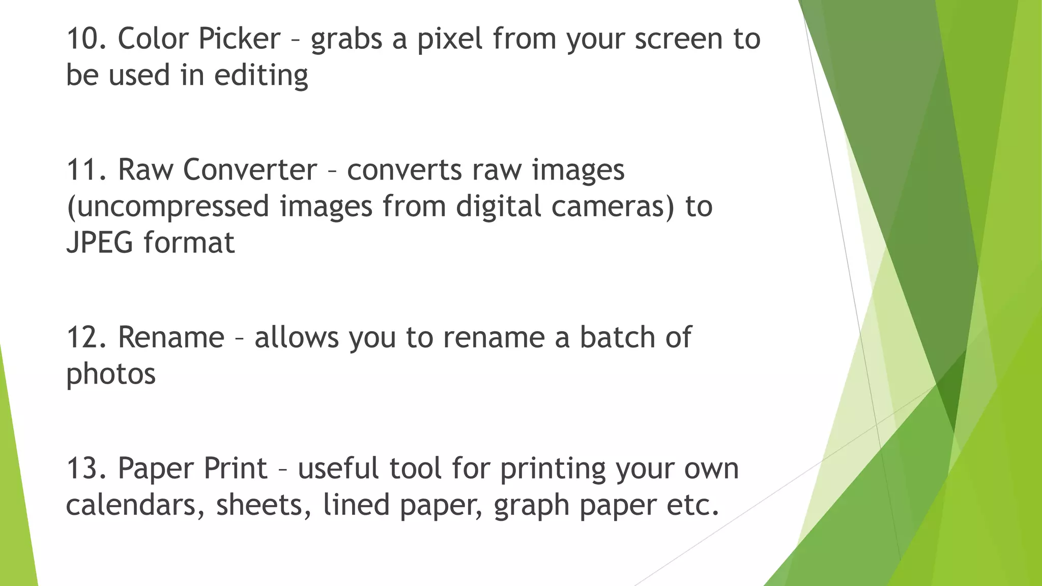 10. Color Picker – grabs a pixel from your screen to
be used in editing
11. Raw Converter – converts raw images
(uncompressed images from digital cameras) to
JPEG format
12. Rename – allows you to rename a batch of
photos
13. Paper Print – useful tool for printing your own
calendars, sheets, lined paper, graph paper etc.
 