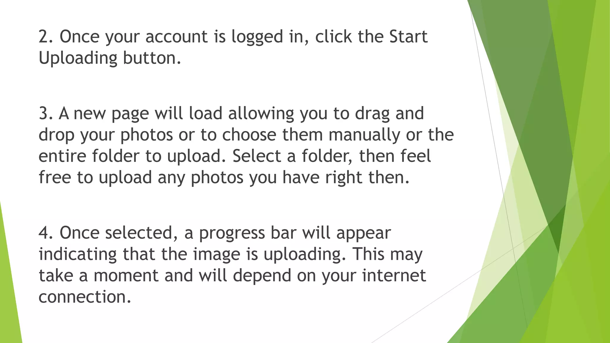 2. Once your account is logged in, click the Start
Uploading button.
3. A new page will load allowing you to drag and
drop your photos or to choose them manually or the
entire folder to upload. Select a folder, then feel
free to upload any photos you have right then.
4. Once selected, a progress bar will appear
indicating that the image is uploading. This may
take a moment and will depend on your internet
connection.
 