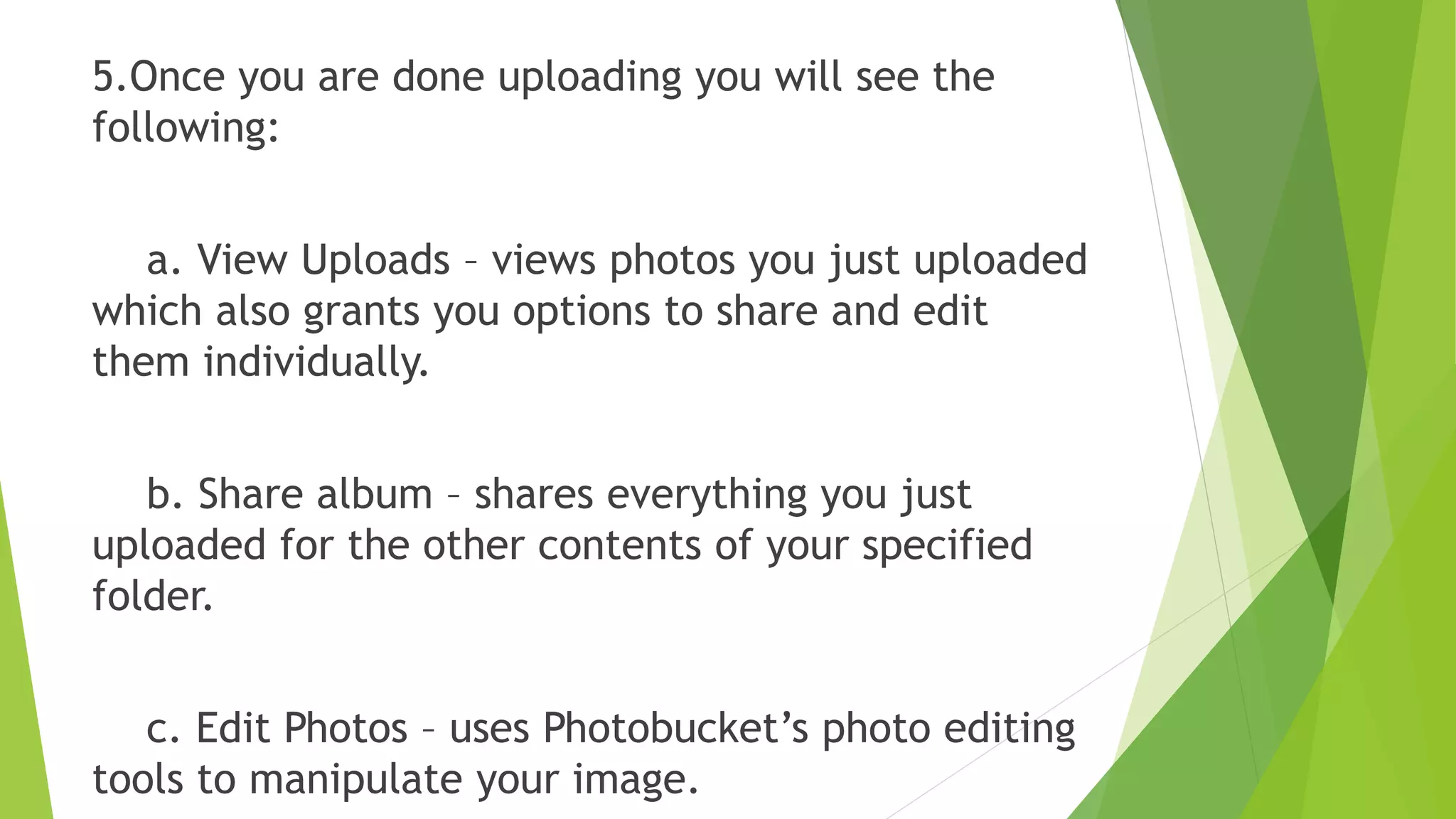 5.Once you are done uploading you will see the
following:
a. View Uploads – views photos you just uploaded
which also grants you options to share and edit
them individually.
b. Share album – shares everything you just
uploaded for the other contents of your specified
folder.
c. Edit Photos – uses Photobucket’s photo editing
tools to manipulate your image.
 