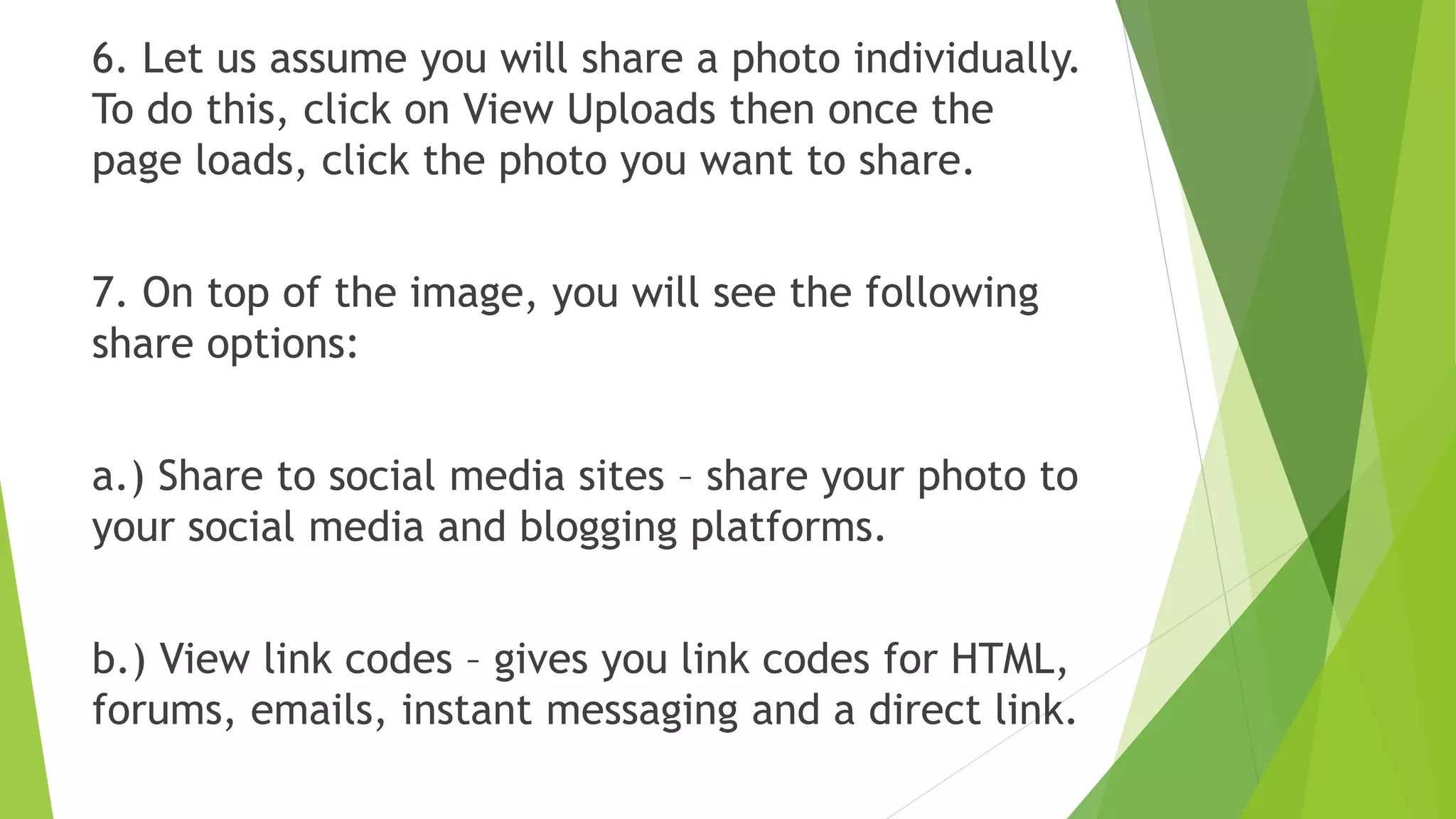 6. Let us assume you will share a photo individually.
To do this, click on View Uploads then once the
page loads, click the photo you want to share.
7. On top of the image, you will see the following
share options:
a.) Share to social media sites – share your photo to
your social media and blogging platforms.
b.) View link codes – gives you link codes for HTML,
forums, emails, instant messaging and a direct link.
 
